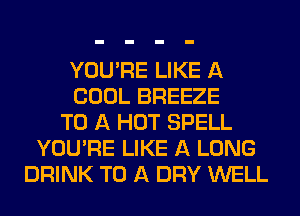 YOU'RE LIKE A
COOL BREEZE
TO A HOT SPELL
YOU'RE LIKE A LONG
DRINK TO A DRY WELL