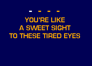 YOUPE LIKE
A SWEET SIGHT
TO THESE TIRED EYES