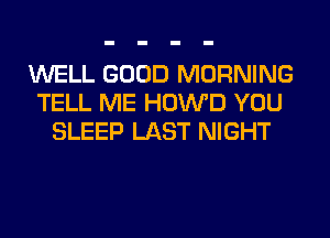 WELL GOOD MORNING
TELL ME HOWD YOU
SLEEP LAST NIGHT