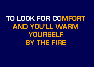 TO LOOK FOR COMFORT
AND YOU'LL WARM
YOURSELF
BY THE FIRE