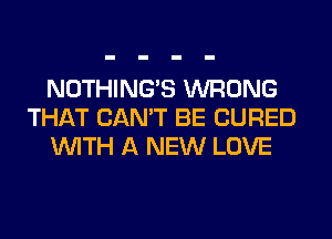 NOTHING'S WRONG
THAT CAN'T BE CURED
WITH A NEW LOVE