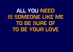 ALL YOU NEED
IS SOMEONE LIKE ME
TO BE SURE 0F
TO BE YOUR LOVE