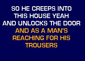 SO HE CREEPS INTO
THIS HOUSE YEAH
AND UNLOCKS THE DOOR
AND AS A MAN'S
REACHING FOR HIS
TROUSERS