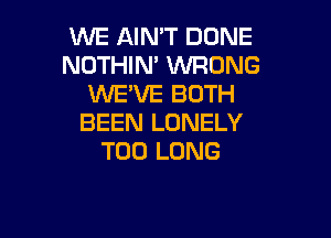 WE AIN'T DONE
NOTHIM WRONG
WE'VE BOTH

BEEN LONELY
T00 LONG