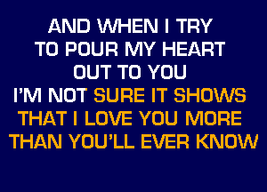 AND WHEN I TRY
TO POUR MY HEART
OUT TO YOU
I'M NOT SURE IT SHOWS
THAT I LOVE YOU MORE
THAN YOU'LL EVER KNOW