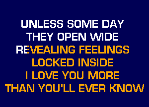 UNLESS SOME DAY
THEY OPEN WIDE
REVEALING FEELINGS
LOCKED INSIDE
I LOVE YOU MORE
THAN YOU'LL EVER KNOW