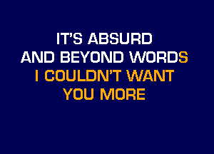 IT'S ABSURD
AND BEYOND WORDS
I COULDN'T WANT

YOU MORE