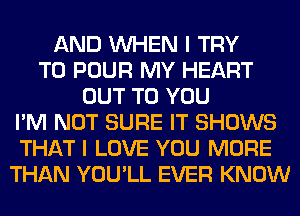 AND WHEN I TRY
TO POUR MY HEART
OUT TO YOU
I'M NOT SURE IT SHOWS
THAT I LOVE YOU MORE
THAN YOU'LL EVER KNOW