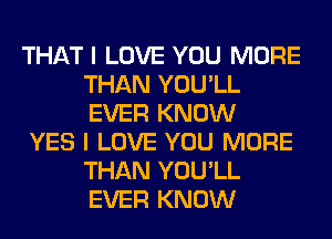 THAT I LOVE YOU MORE
THAN YOU'LL
EVER KNOW

YES I LOVE YOU MORE
THAN YOU'LL
EVER KNOW