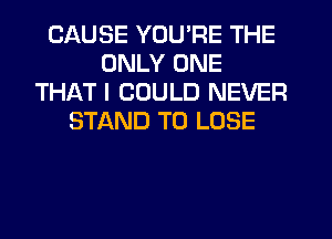 CAUSE YOU'RE THE
ONLY ONE
THAT I COULD NEVER
STAND TO LOSE