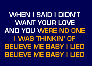 INHEN I SAID I DIDN'T
WANT YOUR LOVE
AND YOU WERE NO ONE
I WAS THINKINI 0F
BELIEVE ME BABY I LIED
BELIEVE ME BABY I LIED