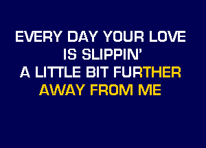 EVERY DAY YOUR LOVE
IS SLIPPIN'
A LITTLE BIT FURTHER
AWAY FROM ME