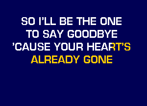 SO I'LL BE THE ONE
TO SAY GOODBYE
'CAUSE YOUR HEARTS
ALREADY GONE