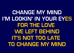 CHANGE MY MIND
I'M LOOKIN' IN YOUR EYES
FOR THE LOVE
WE LEFT BEHIND
ITS NOT TOO LATE
TO CHANGE MY MIND