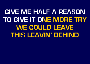 GIVE ME HALF A REASON
TO GIVE IT ONE MORE TRY
WE COULD LEAVE
THIS LEl-W'IN' BEHIND