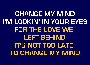 CHANGE MY MIND
I'M LOOKIN' IN YOUR EYES
FOR THE LOVE WE
LEFT BEHIND
ITS NOT TOO LATE
TO CHANGE MY MIND