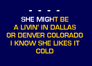 SHE MIGHT BE
A LIVIN' IN DALLAS
0R DENVER COLORADO
I KNOW SHE LIKES IT
COLD