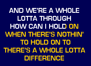 AND WERE A WHOLE
LOTI'A THROUGH
HOW CAN I HOLD 0N
WHEN THERE'S NOTHIN'
TO HOLD ON TO
THERE'S A WHOLE LOTI'A
DIFFERENCE