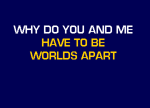 WHY DO YOU AND ME
HAVE TO BE

WORLDS APART