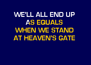 WE'LL ALL END UP
AS EGUALS
WHEN WE STAND
AT HEAVEN'S GATE