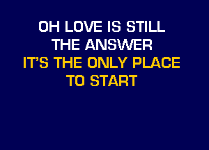 0H LOVE IS STILL
THE ANSWER
IT'S THE ONLY PLACE

TO START