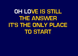 0H LOVE IS STILL
THE ANSWER
IT'S THE ONLY PLACE

TO START