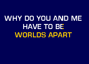 WHY DO YOU AND ME
HAVE TO BE

WORLDS APART