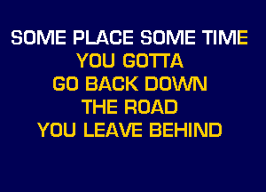 SOME PLACE SOME TIME
YOU GOTTA
GO BACK DOWN
THE ROAD
YOU LEAVE BEHIND