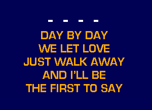 DAY BY DAY
WE LET LOVE

JUST WALK AWAY
AND I'LL BE
THE FIRST TO SAY