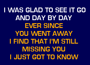 I WAS GLAD TO SEE IT GO
AND DAY BY DAY
EVER SINCE
YOU WENT AWAY
I FIND THAT I'M STILL
MISSING YOU
I JUST GOT TO KNOW