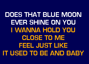 DOES THAT BLUE MOON
EVER SHINE ON YOU
I WANNA HOLD YOU
CLOSE TO ME
FEEL JUST LIKE
IT USED TO BE AND BABY