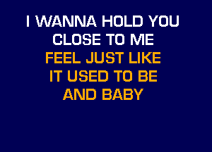 I WANNA HOLD YOU
CLOSE TO ME
FEEL JUST LIKE
IT USED TO BE
AND BABY