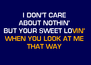 I DON'T CARE
ABOUT NOTHIN'
BUT YOUR SWEET LOVIN'
WHEN YOU LOOK AT ME
THAT WAY