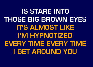 IS STARE INTO
THOSE BIG BROWN EYES
ITS ALMOST LIKE
I'M HYPNOTIZED
EVERY TIME EVERY TIME
I GET AROUND YOU