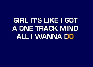 GIRL IT'S LIKE I GOT
A ONE TRACK MIND

ALL I WANNA DO