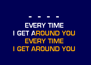 EVERY TIME

I GET AROUND YOU
EVERY TIME

I GET AROUND YOU