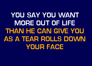 YOU SAY YOU WANT
MORE OUT OF LIFE
THAN HE CAN GIVE YOU
AS A TEAR ROLLS DOWN
YOUR FACE