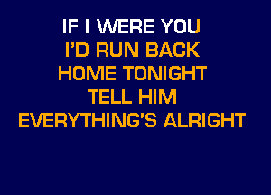 IF I WERE YOU
I'D RUN BACK
HOME TONIGHT
TELL HIM
EVERYTHINGB ALRIGHT