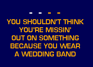 YOU SHOULDN'T THINK
YOU'RE MISSIN'
OUT ON SOMETHING
BECAUSE YOU WEAR
A WEDDING BAND
