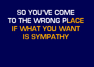 SO YOU'VE COME
TO THE WRONG PLACE
IF WHAT YOU WANT
IS SYMPATHY