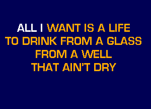 ALL I WANT IS A LIFE
T0 DRINK FROM A GLASS
FROM A WELL
THAT AIN'T DRY