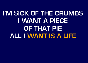 I'M SICK OF THE CRUMBS
I WANT A PIECE
OF THAT PIE
ALL I WANT IS A LIFE