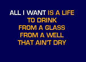 ALL I WANT IS A LIFE
T0 DRINK
FROM A GLASS

FROM A WELL
THAT AIMT DRY