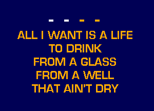 ALL I WANT IS A LIFE
T0 DRINK

FROM A GLASS
FROM A WELL
THAT AIN'T DRY