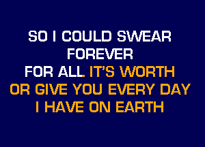 SO I COULD SWEAR
FOREVER
FOR ALL ITS WORTH
0R GIVE YOU EVERY DAY
I HAVE ON EARTH