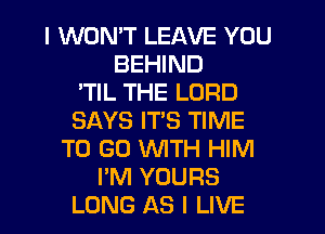 I WON'T LEAVE YOU
BEHIND
'TIL THE LORD
SAYS ITS TIME
TO GO WITH HIM
I'M YOURS
LONG AS I LIVE