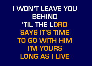 I WON'T LEAVE YOU
BEHIND
'TIL THE LORD
SAYS ITS TIME
TO GO WITH HIM
I'M YOURS
LONG AS I LIVE