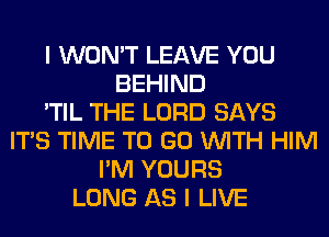 I WON'T LEAVE YOU
BEHIND
'TIL THE LORD SAYS
ITS TIME TO GO WITH HIM
I'M YOURS
LONG AS I LIVE