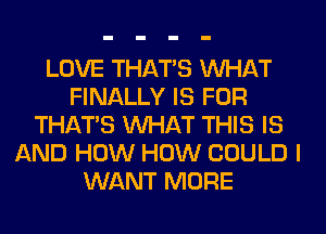 LOVE THAT'S WHAT
FINALLY IS FOR
THAT'S WHAT THIS IS
AND HOW HOW COULD I
WANT MORE