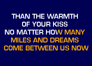 THAN THE WARMTH
OF YOUR KISS
NO MATTER HOW MANY
MILES AND DREAMS
COME BETWEEN US NOW